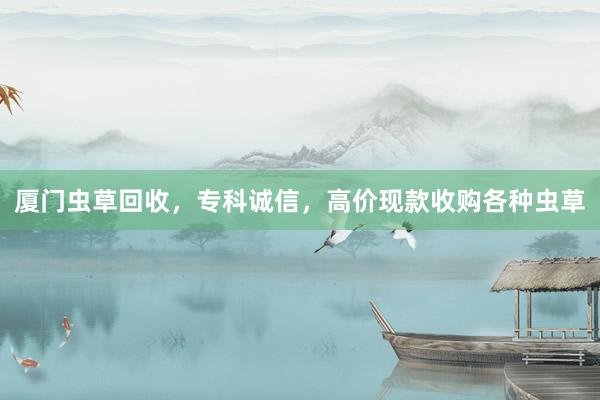 厦门虫草回收，专科诚信，高价现款收购各种虫草